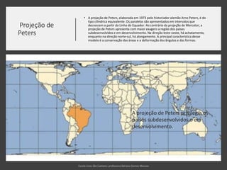 Projeção de
Peters
• A projeção de Peters, elaborada em 1973 pelo historiador alemão Arno Peters, é do
tipo cilíndrica equivalente. Os paralelos são apresentados em intervalos que
decrescem a partir da Linha do Equador. Ao contrário da projeção de Mercator, a
projeção de Peters apresenta com maior exagero a região dos países
subdesenvolvidos e em desenvolvimento. Na direção leste-oeste, há achatamento,
enquanto na direção norte-sul, há alongamento. A principal característica desse
modelo é a conservação das áreas e a deformação dos ângulos e das formas.
A projeção de Peters privilegia os
países subdesenvolvidos e em
desenvolvimento.
 