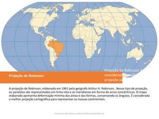 Projeção de Robinson
A projeção de Robinson, elaborada em 1961 pelo geógrafo Arthur H. Robinson, .Nesse tipo de projeção,
os paralelos são representados em linha reta e os meridianos em forma de arcos concêntricos. O mapa
elaborado apresenta deformação mínima das áreas e das formas, conservando os ângulos. É considerada
a melhor projeção cartográfica para representar as massas continentais.
Escola Liceu São Caetano: professora Adriana Gomes Messias
Projeção de Robinson é
considerada a melhor
projeção para representar
os continentes.
 