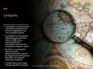 Cartografia
• Cartografia é a ciência que
representa graficamente
uma área geográfica ou
uma superfície plana.
• Cartografia é uma palavra
registrada pela primeira
vez em 1839 numa
correspondência,
indicando a ideia de um
traçado de mapas e cartas.
• No Brasil, a cartografia
teve seu maior
desenvolvimento a partir
da Segunda Grande Guerra
Mundial, em razão de
interesses militares.
• o mapa não é uma cópia
fiel da superfície terrestre. Escola Liceu São Caetano: professora Adriana Gomes Messias
 