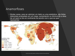 Anamorfoses
• Muitas vezes, para se valorizar um dado ou uma estatística, são feitas
distorções propositais em um mapa, aumentando ou diminuindo a área
de um país ou de um continente de acordo com o que se quer
representar.
 