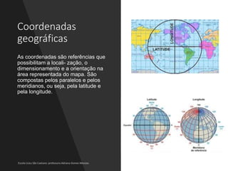 Coordenadas
geográficas
As coordenadas são referências que
possibilitam a locali- zação, o
dimensionamento e a orientação na
área representada do mapa. São
compostas pelos paralelos e pelos
meridianos, ou seja, pela latitude e
pela longitude.
 