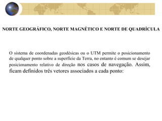 NORTE GEOGRÁFICO, NORTE MAGNÉTICO E NORTE DE QUADRÍCULA
O sistema de coordenadas geodésicas ou o UTM permite o posicionamento
de qualquer ponto sobre a superfície da Terra, no entanto é comum se desejar
posicionamento relativo de direção nos casos de navegação. Assim,
ficam definidos três vetores associados a cada ponto:
 