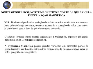 OBS.: Devido à significativa variação da ordem de minutos de arco anualmente
deste pólo ao longo dos anos, torna-se necessária a correção do valor constantes
da carta/mapa para a data do posicionamento desejado.
O ângulo formado pelos Nortes Geográfico e Magnético, expresso em graus,
denomina-se de Declinação Magnética.
A Declinação Magnética possui grandes variações em diferentes partes do
globo terrestre, em função, entre outros fenômenos, da posição relativa entre os
polos geográficos e magnético.
NORTE GEOGRÁFICO, NORTE MAGNÉTICO E NORTE DE QUADRÍCULA
E DECLINAÇÃO MAGNÉTICA
 