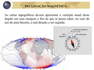 DECLINAÇÃO MAGNÉTICA
As cartas topográficas devem apresentar a variação anual deste
ângulo em suas margens a fim de que se possa saber, no caso de
uso de uma bússola, a real direção a ser seguida.
 