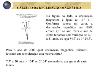 CÁLCULO DA DECLINAÇÃO MAGNÉTICA
Na figura ao lado, a declinação
magnética é igual a: 13° 11’.
Conforme consta na carta, a
declinação magnética em 1989,
cresce 7,7’ ao ano. Para o ano de
2000, teríamos uma variação de 7,7’
x 11 anos, ou seja 84,7’ ou 1° 24,7’.
Para o ano de 2009 qual declinação magnética teríamos,
levando em consideração esta mesma carta?
7,7’ x 20 anos = 154’ ou 2° 34’ somando-se aos graus da carta
temos:
 