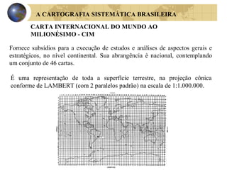 A CARTOGRAFIA SISTEMÁTICA BRASILEIRA
CARTA INTERNACIONAL DO MUNDO AO
MILIONÉSIMO - CIM
Fornece subsídios para a execução de estudos e análises de aspectos gerais e
estratégicos, no nível continental. Sua abrangência é nacional, contemplando
um conjunto de 46 cartas.
É uma representação de toda a superfície terrestre, na projeção cônica
conforme de LAMBERT (com 2 paralelos padrão) na escala de 1:1.000.000.
 