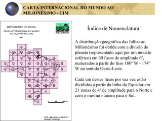 CARTA INTERNACIONAL DO MUNDO AO
MILIONÉSIMO - CIM
Índice de Nomenclatura
A distribuição geográfica das folhas ao
Milionésimo foi obtida com a divisão do
planeta (representado aqui por um modelo
esférico) em 60 fusos de amplitude 6º,
numerados a partir do fuso 180º W - 174º
W no sentido Oeste-Leste.
Cada um destes fusos por sua vez estão
divididos a partir da linha do Equador em
21 zonas de 4º de amplitude para o Norte e
com o mesmo número para o Sul.
 