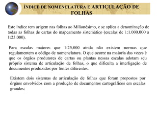 ÍNDICE DE NOMENCLATURA E ARTICULAÇÃO DE
FOLHAS
Este índice tem origem nas folhas ao Milionésimo, e se aplica a denominação de
todas as folhas de cartas do mapeamento sistemático (escalas de 1:1.000.000 a
1:25.000).
Para escalas maiores que 1:25.000 ainda não existem normas que
regulamentem o código de nomenclatura. O que ocorre na maioria das vezes é
que os órgãos produtores de cartas ou plantas nessas escalas adotam seu
próprio sistema de articulação de folhas, o que dificulta a interligação de
documentos produzidos por fontes diferentes.
Existem dois sistemas de articulação de folhas que foram propostos por
órgãos envolvidos com a produção de documentos cartográficos em escalas
grandes:
 