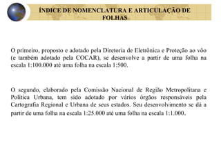 O primeiro, proposto e adotado pela Diretoria de Eletrônica e Proteção ao vôo
(e também adotado pela COCAR), se desenvolve a partir de uma folha na
escala 1:100.000 até uma folha na escala 1:500.
ÍNDICE DE NOMENCLATURA E ARTICULAÇÃO DE
FOLHAS
O segundo, elaborado pela Comissão Nacional de Região Metropolitana e
Política Urbana, tem sido adotado por vários órgãos responsáveis pela
Cartografia Regional e Urbana de seus estados. Seu desenvolvimento se dá a
partir de uma folha na escala 1:25.000 até uma folha na escala 1:1.000.
 