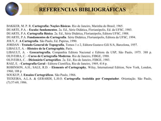 REFERENCIAS BIBLIOGRÁFICAS
BAKKER, M. P. R. Cartografia: Noções Básicas. Rio de Janeiro, Marinha do Brasil, 1965.
DUARTE, P.A. - Escala: fundamentos. 2a. Ed., Série Didática, Florianópolis, Ed. da UFSC, 1983.
DUARTE, P.A. Cartografia Básica. 2a. Ed., Série Didática, Florianópolis, Editora UFSC, 1988.
DUARTE, P.A. Fundamentos de Cartografia. Série Didática, Florianópolis, Editora da UFSC, 1994.
JOLY, F. A Cartografia. São Paulo, Ed. Papirus, 1990.
JORDAN - Tratado General de Topografia, Tomos 1 e 2, Editora Gustavo Gili S/A, Barcelona, 1957.
LIBAULT, A. - Histoire de la Cartographie, Paris.
LIBAULT, A. - Geocartografia. Companhia Editora Nacional e Editora da USP, São Paulo, 1975. 388 p.
OLIVEIRA, C. - Curso de Cartografia Moderna. Rio de Janeiro, FIBGE, 1988.
OLIVEIRA, C. - Dicionário Cartográfico. 2a. Ed., Rio de Janeiro, FIBGE, 1983.
RAIZ, E. - Cartografia Geral - Editora Científica, Rio de Janeiro, 1969, 414 p.
ROBINSON, A.H.; SALE, R.D. - Elements of Cartography, Wiley, International Edition, New York, London,
1960, 108 p
SOUKUP, J. Ensaios Cartográficos. São Paulo, 1966.
TEIXEIRA, A.L.A. & GERARDI, L.H.O. Cartografia Assistida por Computador. Orientação. São Paulo,
(7):57-69, 1986.
 