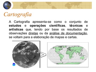 Cartografia
A Cartografia apresenta-se como o conjunto de
estudos e operações científicas, técnicas e
artísticas que, tendo por base os resultados de
observações diretas ou da análise de documentação,
se voltam para a elaboração de mapas e cartas.
 