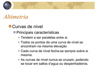 Altimetria
Curvas de nível
Principais características
• Tendem a ser paralelas entre si.
• Todos os pontos de uma curva de nível se
encontram na mesma elevação
• Cada curva de nível fecha-se sempre sobre si
mesma.
• As curvas de nível nunca se cruzam, podendo
se tocar em saltos d’agua ou despenhadeiros.
 