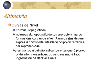 Altimetria
Curvas de Nível
Formas Topográficas
A natureza da topografia do terreno determina as
formas das curvas de nível. Assim, estas devem
expressar com toda fidelidade o tipo do terreno a
ser representado.
As curvas de nível vão indicar se o terreno é plano,
ondulado, montanhoso ou se o mesmo é liso,
íngreme ou de declive suave.
 