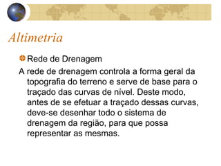 Altimetria
Rede de Drenagem
A rede de drenagem controla a forma geral da
topografia do terreno e serve de base para o
traçado das curvas de nível. Deste modo,
antes de se efetuar a traçado dessas curvas,
deve-se desenhar todo o sistema de
drenagem da região, para que possa
representar as mesmas.
 