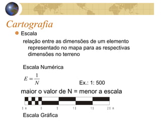 Cartografia
Escala
relação entre as dimensões de um elemento
representado no mapa para as respectivas
dimensões no terreno
Escala Numérica
Ex.: 1: 500
maior o valor de N = menor a escala
Escala Gráfica
50 1 0 1 5 2 0 m5 m
N
E
1
=
 