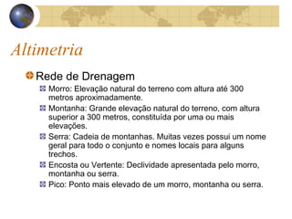 Altimetria
Rede de Drenagem
Morro: Elevação natural do terreno com altura até 300
metros aproximadamente.
Montanha: Grande elevação natural do terreno, com altura
superior a 300 metros, constituída por uma ou mais
elevações.
Serra: Cadeia de montanhas. Muitas vezes possui um nome
geral para todo o conjunto e nomes locais para alguns
trechos.
Encosta ou Vertente: Declividade apresentada pelo morro,
montanha ou serra.
Pico: Ponto mais elevado de um morro, montanha ou serra.
 