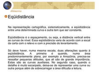 Altimetria
Eqüidistância
Na representação cartográfica, sistematicamente, a eqúidistância
entre uma determinada curva e outra tem que ser constante.
Eqüidistância é o espaçamento, ou seja, a distância vertical entre
as curvas de nível. Essa eqüidistância varia de acordo com a escal
da carta com o relevo e com a precisão do levantamento.
Só deve haver, numa mesma escala, duas alterações quanto à
eqüidistância. A primeira é quando, numa área
predominantemente plana, por exemplo a Amazônia, precisa-se
ressaltar pequenas altitudes, que ali são de grande importância.
Estas são as curvas auxiliares. No segundo caso, quando o
detalhe é muito escarpado, deixa-se de representar uma curva ou
outra porque além de sobrecarregar a área dificulta a leitura.
 