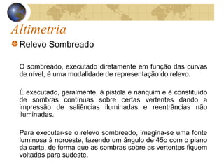Altimetria
Relevo Sombreado
O sombreado, executado diretamente em função das curvas
de nível, é uma modalidade de representação do relevo.
É executado, geralmente, à pistola e nanquim e é constituído
de sombras contínuas sobre certas vertentes dando a
impressão de saliências iluminadas e reentrâncias não
iluminadas.
Para executar-se o relevo sombreado, imagina-se uma fonte
luminosa à noroeste, fazendo um ângulo de 45o com o plano
da carta, de forma que as sombras sobre as vertentes fiquem
voltadas para sudeste.
 