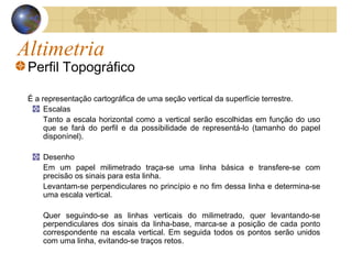 Altimetria
Perfil Topográfico
É a representação cartográfica de uma seção vertical da superfície terrestre.
Escalas
Tanto a escala horizontal como a vertical serão escolhidas em função do uso
que se fará do perfil e da possibilidade de representá-lo (tamanho do papel
disponínel).
Desenho
Em um papel milimetrado traça-se uma linha básica e transfere-se com
precisão os sinais para esta linha.
Levantam-se perpendiculares no princípio e no fim dessa linha e determina-se
uma escala vertical.
Quer seguindo-se as linhas verticais do milimetrado, quer levantando-se
perpendiculares dos sinais da linha-base, marca-se a posição de cada ponto
correspondente na escala vertical. Em seguida todos os pontos serão unidos
com uma linha, evitando-se traços retos.
 