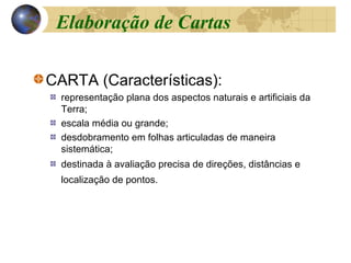 CARTA (Características):
representação plana dos aspectos naturais e artificiais da
Terra;
escala média ou grande;
desdobramento em folhas articuladas de maneira
sistemática;
destinada à avaliação precisa de direções, distâncias e
localização de pontos.
Elaboração de Cartas
 