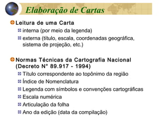 Leitura de uma Carta
interna (por meio da legenda)
externa (título, escala, coordenadas geográfica,
sistema de projeção, etc.)
Normas Técnicas da Cartografia Nacional
(Decreto N° 89.917 - 1994)
Título correspondente ao topônimo da região
Índice de Nomenclatura
Legenda com símbolos e convenções cartográficas
Escala numérica
Articulação da folha
Ano da edição (data da compilação)
Elaboração de Cartas
 