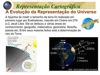 A Evolução da Representação do Universo
A façanha de medir o tamanho da terra foi realizada em
primeiro lugar por Eratóstenes, nascido em Cirene em 276
a.C, atual Líbia. Ele se dedicou a várias áreas do
conhecimento: geografia, matemática, geometria, filosofia,
poesia etc. Entre seus maiores feitos está a determinação do
raio da Terra.
Representação Cartográfica
 