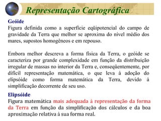 Elipsóide
Figura matemática mais adequada à representação da forma
da Terra em função da simplificação dos cálculos e da boa
aproximação relativa à sua forma real.
Geóide
Figura definida como a superfície eqüipotencial do campo de
gravidade da Terra que melhor se aproxima do nível médio dos
mares, supostos homogêneos e em repouso.
Embora melhor descreva a forma física da Terra, o geóide se
caracteriza por grande complexidade em função da distribuição
irregular de massas no interior da Terra e, conseqüentemente, por
difícil representação matemática, o que leva à adoção do
elipsóide como forma matemática da Terra, devido à
simplificação decorrente de seu uso.
Representação Cartográfica
 