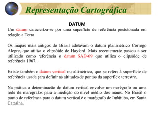 DATUM
Um datum caracteriza-se por uma superfície de referência posicionada em
relação a Terra.
Os mapas mais antigos do Brasil adotavam o datum planimétrico Córrego
Alegre, que utiliza o elipsóide de Hayford. Mais recentemente passou a ser
utilizado como referência o datum SAD-69 que utiliza o elipsóide de
referência 1967.
Existe também o datum vertical ou altimétrico, que se refere à superfície de
referência usada para definir as altitudes de pontos da superfície terrestre.
Na prática a determinação do datum vertical envolve um marégrafo ou uma
rede de marégrafos para a medição do nível médio dos mares. No Brasil o
ponto de referência para o datum vertical é o marégrafo de Imbituba, em Santa
Catarina.
Representação Cartográfica
 