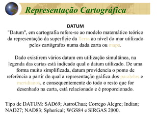 DATUM
"Datum", em cartografia refere-se ao modelo matemático teórico
da representação da superfície da Terra ao nível do mar utilizado
pelos cartógrafos numa dada carta ou mapa.
Dado existirem vários datum em utilização simultânea, na
legenda das cartas está indicado qual o datum utilizado. De uma
forma muito simplificada, datum providencia o ponto de
referência a partir do qual a representação gráfica dos paralelos e
meridianos, e consequentemente do todo o resto que for
desenhado na carta, está relacionado e é proporcionado.
Tipo de DATUM: SAD69; AstroChua; Corrego Alegre; Indian;
NAD27; NAD83; Spherical; WGS84 e SIRGAS 2000.
Representação Cartográfica
 
