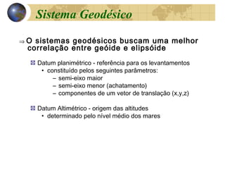 ⇒ O sistemas geodésicos buscam uma melhor
correlação entre geóide e elipsóide
Datum planimétrico - referência para os levantamentos
• constituído pelos seguintes parâmetros:
– semi-eixo maior
– semi-eixo menor (achatamento)
– componentes de um vetor de translação (x,y,z)
Datum Altimétrico - origem das altitudes
• determinado pelo nível médio dos mares
Sistema Geodésico
 