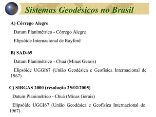 A) Córrego Alegre
Datum Planimétrico - Córrego Alegre
Elipsóide Internacional de Rayford
B) SAD-69
Datum Planimétrico - Chuá (Minas Gerais)
Elipsóide UGGI67 (União Geodésica e Geofísica Internacional de
1967)
C) SIRGAS 2000 (resolução 25/02/2005)
Datum Planimétrico - Chuá (Minas Gerais)
Elipsóide UGGI67 (União Geodésica e Geofísica Internacional de
1967)
Sistemas Geodésicos no Brasil
 