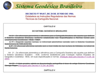 DECRETO Nº 89.817, DE 20 DE JUNHO DE 1984.
Estabelece as Instruções Reguladoras das Normas
Técnicas da Cartografia Nacional.
Sistema Geodésico Brasileiro
 