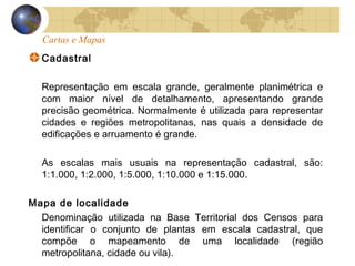 Cartas e Mapas
Cadastral
Representação em escala grande, geralmente planimétrica e
com maior nível de detalhamento, apresentando grande
precisão geométrica. Normalmente é utilizada para representar
cidades e regiões metropolitanas, nas quais a densidade de
edificações e arruamento é grande.
As escalas mais usuais na representação cadastral, são:
1:1.000, 1:2.000, 1:5.000, 1:10.000 e 1:15.000.
Mapa de localidade
Denominação utilizada na Base Territorial dos Censos para
identificar o conjunto de plantas em escala cadastral, que
compõe o mapeamento de uma localidade (região
metropolitana, cidade ou vila).
 