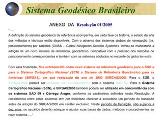 ANEXO DA Resolução 01/2005
“.....
A definição do sistema geodésico de referência acompanha, em cada fase da história, o estado da arte
dos métodos e técnicas então disponíveis. Com o advento dos sistemas globais de navegação (i.e.
posicionamento) por satélites (GNSS – Global Navigation Satellite Systems), tornou-se mandatória a
adoção de um novo sistema de referência, geocêntrico, compatível com a precisão dos métodos de
posicionamento correspondentes e também com os sistemas adotados no restante do globo terrestre.
Com esta finalidade, fica estabelecido como novo sistema de referência geodésico para o SGB e
para o Sistema Cartográfico Nacional (SCN) o Sistema de Referência Geocêntrico para as
Américas (SIRGAS), em sua realização do ano de 2000 (SIRGAS2000). Para o SGB, o
SIRGAS2000 poderá ser utilizado em concomitância com o sistema SAD 69. Para o Sistema
Cartográfico Nacional (SCN), o SIRGAS2000 também poderá ser utilizado em concomitância com
os sistemas SAD 69 e Córrego Alegre, conforme os parâmetros definidos nesta Resolução. A
coexistência entre estes sistemas tem por finalidade oferecer à sociedade um período de transição
antes da adoção do SIRGAS2000 em caráter exclusivo. Neste período de transição, não superior a
dez anos, os usuários deverão adequar e ajustar suas bases de dados, métodos e procedimentos ao
novo sistema......”
Sistema Geodésico Brasileiro
 