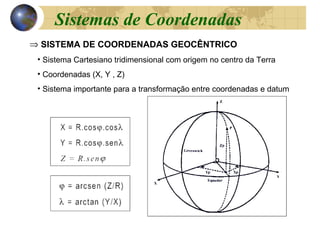 ⇒ SISTEMA DE COORDENADAS GEOCÊNTRICO
• Sistema Cartesiano tridimensional com origem no centro da Terra
• Coordenadas (X, Y , Z)
• Sistema importante para a transformação entre coordenadas e datum
Sistemas de Coordenadas
 