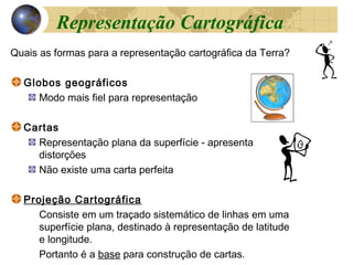 Quais as formas para a representação cartográfica da Terra?
Globos geográficos
Modo mais fiel para representação
Cartas
Representação plana da superfície - apresenta
distorções
Não existe uma carta perfeita
Projeção Cartográfica
Consiste em um traçado sistemático de linhas em uma
superfície plana, destinado à representação de latitude
e longitude.
Portanto é a base para construção de cartas.
Representação Cartográfica
 