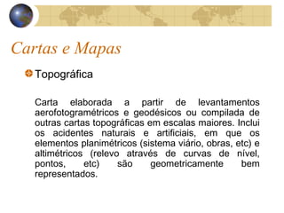 Cartas e Mapas
Topográfica
Carta elaborada a partir de levantamentos
aerofotogramétricos e geodésicos ou compilada de
outras cartas topográficas em escalas maiores. Inclui
os acidentes naturais e artificiais, em que os
elementos planimétricos (sistema viário, obras, etc) e
altimétricos (relevo através de curvas de nível,
pontos, etc) são geometricamente bem
representados.
 