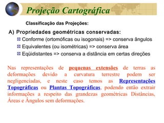 A) Propriedades geométricas conservadas:
Conforme (ortomóficas ou isogonais) => conserva ângulos
Equivalentes (ou isométricas) => conserva área
Eqüidistantes => conserva a distância em certas direções
Classificação das Projeções:
Nas representações de pequenas extensões de terras as
deformações devido a curvatura terrestre podem ser
negligenciadas, e neste caso temos as Representações
Topográficas ou Plantas Topográficas, podendo então extrair
informações a respeito das grandezas geométricas Distâncias,
Áreas e Ângulos sem deformações.
Projeção Cartográfica
 