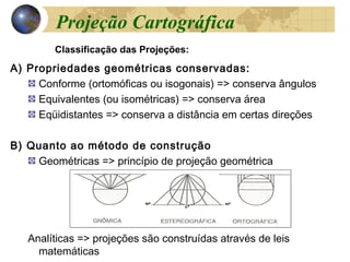 A) Propriedades geométricas conservadas:
Conforme (ortomóficas ou isogonais) => conserva ângulos
Equivalentes (ou isométricas) => conserva área
Eqüidistantes => conserva a distância em certas direções
B) Quanto ao método de construção
Geométricas => princípio de projeção geométrica
Analíticas => projeções são construídas através de leis
matemáticas
Classificação das Projeções:
Projeção Cartográfica
 