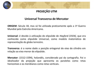 PROJEÇÃO UTM
Universal Transversa de Mercator
ORIGEM: Século 18, mas só foi utilizada praticamente após a 1ª Guerra
Mundial pelo Exército Americano.
Universal: é devido à utilização do elipsóide de Hayford (1924), que era
conhecido como elipsóide Universal, como modelo matemático de
representação do globo terrestre.
Transversa: é o nome dado a posição ortogonal do eixo do cilindro em
relação ao eixo menor do elipsóide.
Mercator: (1512-1594), holandês, considerado pai da cartografia. Foi o
idealizador da projeção que apresenta os paralelos como retas
horizontais e os meridianos como retas verticais.
 