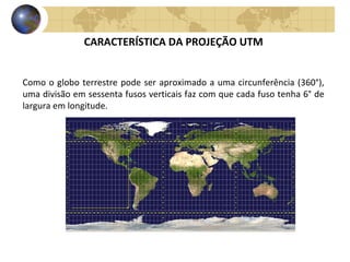 CARACTERÍSTICA DA PROJEÇÃO UTM
Como o globo terrestre pode ser aproximado a uma circunferência (360°),
uma divisão em sessenta fusos verticais faz com que cada fuso tenha 6° de
largura em longitude.
 