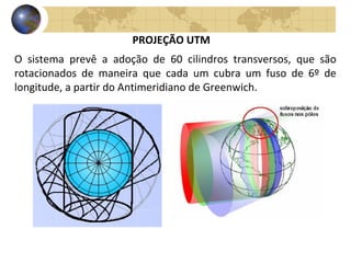 O sistema prevê a adoção de 60 cilindros transversos, que são
rotacionados de maneira que cada um cubra um fuso de 6º de
longitude, a partir do Antimeridiano de Greenwich.
PROJEÇÃO UTM
 