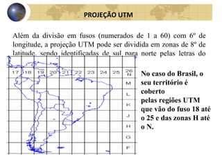 Além da divisão em fusos (numerados de 1 a 60) com 6º de
longitude, a projeção UTM pode ser dividida em zonas de 8º de
latitude, sendo identificadas de sul para norte pelas letras do
alfabeto (A até Z).
PROJEÇÃO UTM
No caso do Brasil, o
seu território é
coberto
pelas regiões UTM
que vão do fuso 18 até
o 25 e das zonas H até
o N.
 