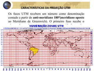 Os fusos UTM recebem um número como denominação
contado a partir do anti-meridiano 180°(meridiano oposto
ao Meridiano de Greenwich). O primeiro fuso recebe o
número 1 e assim consecutivamente no sentido leste até o
fuso 60.
CARACTERÍSTICAS DA PROJEÇÃO UTM
 