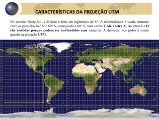 No sentido Norte-Sul, a divisão é feita em segmentos de 8°. A nomenclatura é usada somente
entre os paralelos 84° N e 80° S, começando a 80° S, com a letra C até a letra X. As letras I e O
são omitidas porque podem ser confundidos com números. A distorção nos pólos é muito
grande na projeção UTM.
CARACTERÍSTICAS DA PROJEÇÃO UTM
 