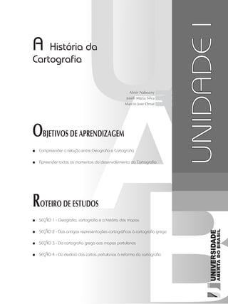 A História da
Cartografia
OBJETIVOS DE APRENDIZAGEM
Compreender a relação entre Geografia e Cartografia■■
Apreender todos os momentos do desenvolvimento da Cartografia■■
ROTEIRO DE ESTUDOS
SEÇÃO 1 - Geografia, cartografia e a história dos mapas■■
SEÇÃO 2 - Das antigas representações cartográficas à cartografia grega■■
SEÇÃO 3 - Da cartografia grega aos mapas portulanos■■
SEÇÃO 4 - Do declínio das cartas portulanas à reforma da cartografia■■
UNIDADEI
Almir Nabozny
Joseli Maria Silva
Marcio Jose Ornat
 