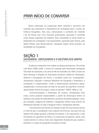 UniversidadeAbertadoBrasil
12
unidade 1
UniversidadeAbertadoBrasil
12
unidade 1
PARA INÍCIO DE CONVERSA
Nossa motivação na construção deste material é percorrer um
caminho que demonstre a importância da cartografia para o ensino da
Ciência Geográfica. Para isso, estruturamos o conteúdo da Unidade
I de tal forma, que você, futuro(a) professor(a), apreenda o conteúdo
como nossas sugestões de trabalho. Esta caminhada se inicia desde os
primórdios da cartografia e da humanidade, passando pela Grécia, pela
Idade Média, pelo Renascimento, chegando depois desta jornada, na
atualidade da Cartografia.
seção 1
GEOGRAFIA, CARTOGRAFIA E A HISTÓRIA DOS MAPAS
A palavra cartografia tem origem na língua portuguesa. De acordo
com Silva (1999, p.69), o termo foi cunhado pelo historiador português
Visconde de Santarém, em carta de 08 de dezembro de 1839, escrita em
Paris (França) e dirigida ao historiador brasileiro Adolfo de Varnhagen.
Anterior a divulgação do termo, o vocábulo usual era “cosmografia”.
Atualmente, segundo o Instituto Brasileiro de Geografia e Estatística, a
cartografia é compreendida “como a representação geométrica plana,
simplificada e convencional, do todo ou de parte da superfície terrestre,
apresentada através de mapas, cartas ou plantas” (IBGE, 2004, p. 12).
	 Acrescentaríamos a elaboração de croquis, cartogramas, bem
como, outros projetos empreendidos a partir da observação direta ou
indireta com auxílio de instrumentos e produtos de geotecnologias, como,
por exemplo, imagens de satélites e fotografias aéreas (veja através da
Plataforma Moodle os Link’s Imagens Cbers e Fotografias Aéreas).
	 Os elementos que devem ser fixados (com) em seus futuros alunos
é o fato de que a cartografia é um conjunto de técnicas, mas que tem um
objetivo tão antigo quando a história do homem: o de representar a vida
do homem na superfície da Terra e os elementos do planeta. Assim, este
conhecimento se coloca como uma importante ferramenta que auxilia o
professor e o aluno de geografia na prática escolar.
 