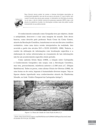 Cartografia1
13
unidade 1
Cartografia1
13
unidade 1
O conhecimento nomeado como Geografia teve por objetivo, desde
a antigüidade, descrever e criar uma imagem do mundo. Este dever
buscou, como descrito pelo professor Paulo Cesar da Costa Gomes,
através da Revolução Científica, transformar-se em um discurso científico
verdadeiro, como uma única versão interpretativa da realidade, fato
ocorrido a partir dos séculos XVI e XVIII (GOMES, 1996). Todavia, o
caráter da utilização de informações com localização específica e a
elaboração de cartas referenciadas no cruzamento de tais informações
não foi um acontecimento específico deste período.
Como salienta Erwin Raisz (1969), a relação entre Cartografia
e Conhecimento Geográfico não surgiu com a Revolução Científica,
mas tem, provavelmente, existência anterior a 2.500 anos a.C. (Mapas
Babilônicos). Todos os povos, como afirma Cêurio de Oliveira (1988), de
uma forma ou de outra, legaram à humanidade diversos mapas. Veja as
figuras abaixo (aprofunde seus conhecimentos através da Plataforma
Moodle, no Link “Gráfico Temporal da Cartografia Antiga”).
Figura 1 a: Plano da Cidade de Catal Hyük (6.200 a.C.)¹
1
Fonte: http://www.henry-davis.com/MAPS/Ancient%20Web%20Pages/AncientL.html
(Consulta em 6 de jan. de 2009).
Seus (futuros) alunos podem ter acesso a diversas tecnologias associadas ao
conhecimento geográfico, sem sair de sua casa ou da escola. E, o que é melhor, sem
custos! Convide seus alunos para acessar, no laboratório de informática da escola,
ou em casa, o site do instituto nacional de pesquisas espaciais (INPE) (veja o site
através da plataforma moodle). As informações contidas neste site podem auxiliar
imensamente na sua prática escolar.
 