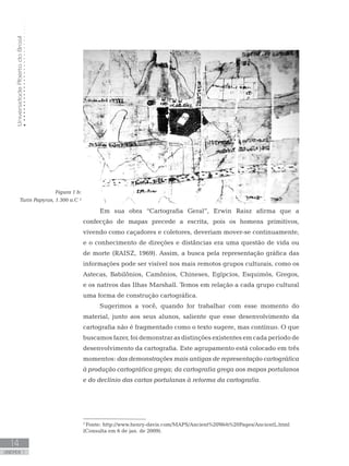 UniversidadeAbertadoBrasil
14
unidade 1
UniversidadeAbertadoBrasil
14
unidade 1
Figura 1 b:
Turin Papyrus, 1.300 a.C ²
Em sua obra “Cartografia Geral”, Erwin Raisz afirma que a
confecção de mapas precede a escrita, pois os homens primitivos,
vivendo como caçadores e coletores, deveriam mover-se continuamente,
e o conhecimento de direções e distâncias era uma questão de vida ou
de morte (RAISZ, 1969). Assim, a busca pela representação gráfica das
informações pode ser visível nos mais remotos grupos culturais, como os
Astecas, Babilônios, Camônios, Chineses, Egípcios, Esquimós, Gregos,
e os nativos das Ilhas Marshall. Temos em relação a cada grupo cultural
uma forma de construção cartográfica.
Sugerimos a você, quando for trabalhar com esse momento do
material, junto aos seus alunos, saliente que esse desenvolvimento da
cartografia não é fragmentado como o texto sugere, mas contínuo. O que
buscamos fazer, foi demonstrar as distinções existentes em cada período de
desenvolvimento da cartografia. Este agrupamento está colocado em três
momentos: das demonstrações mais antigas de representação cartográfica
à produção cartográfica grega; da cartografia grega aos mapas portulanos
e do declínio das cartas portulanas à reforma da cartografia.
2
Fonte: http://www.henry-davis.com/MAPS/Ancient%20Web%20Pages/AncientL.html
(Consulta em 6 de jan. de 2009).
 