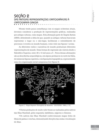 Cartografia1
15
unidade 1
Cartografia1
15
unidade 1
seção 2
DAS ANTIGAS REPRESENTAÇÕES CARTOGRÁFICAS À
CARTOGRAFIA GREGA
Mesmo tendo pouca semelhança com os mapas ocidentais atuais,
devemos considerar a produção de representações gráficas, realizadas
por antigas culturas, como mapas. Esta afirmação parte de Ângela Katuta
(2003), defendendo a idéia de que, quando as antigas culturas buscavam
representar o lugar ou o não-lugar, facilitavam o entendimento de
processos e eventos no mundo humano, como visto nas figuras 1 acima.
As diferentes visões e narrativas de mundo produziram diferentes
representações de mundo. Estas formas de expressão são visíveis desde o
Paleolítico Superior, entre 40 e 12 mil anos a.C.. Prova dessas afirmações
são as descobertas arqueológicas, em alguns penhascos no norte da Itália,
deinúmerasfigurasrupestres,comfiguraçõestopográficas,representando
uma rica organização social camponesa (ver figura 2).
Figura 2 - Mapa Rupestre (Petroglifo) de Bedolina - (OLIVEIRA, 1988, p. 17)
•	Outras produções de muito valor foram as realizadas pelos nativos
das Ilhas Marshall, pelos esquimós, babilônios, egípcios e chineses.
•	Os nativos das Ilhas Marshall confeccionaram mapas feitos de
fibras de palma e conchas, demonstrando direções das ondas e localização
de ilhas.
 